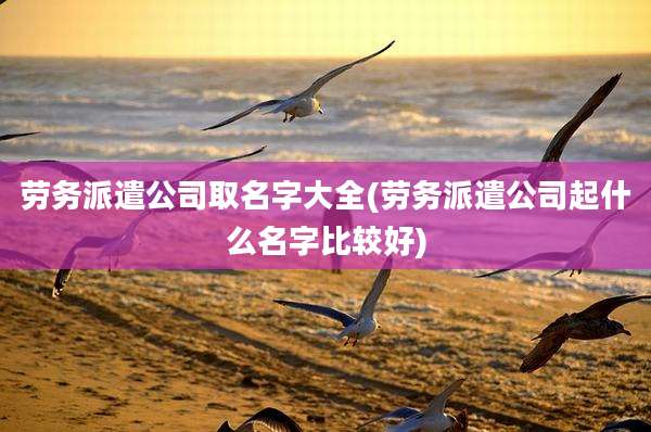 劳务派遣公司取名字大全(劳务派遣公司起什么名字比较好)