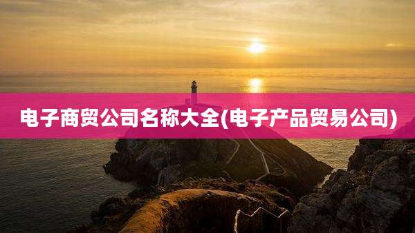 电子商贸公司名称大全(电子产品贸易公司)