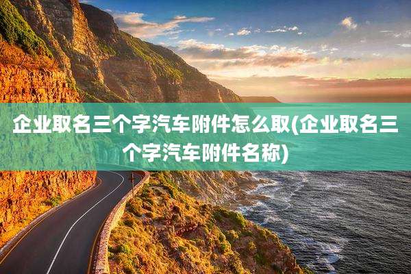 企业取名三个字汽车附件怎么取(企业取名三个字汽车附件名称)