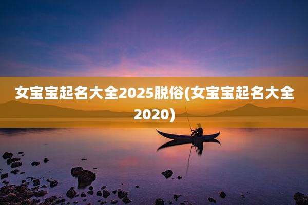女宝宝起名大全2025脱俗(女宝宝起名大全2020)