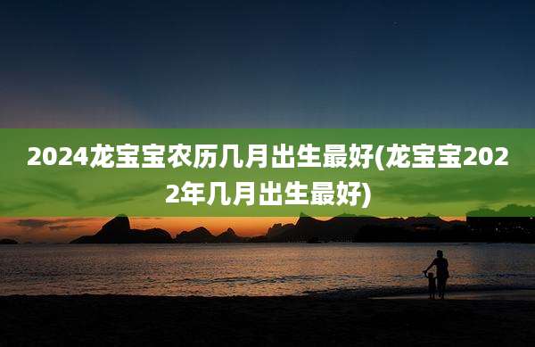 2024龙宝宝农历几月出生最好(龙宝宝2022年几月出生最好)