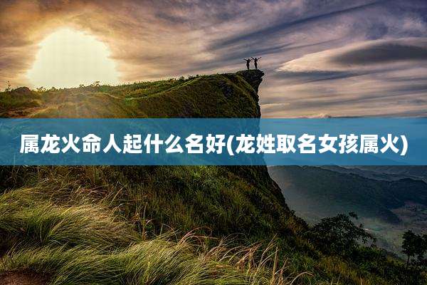 属龙火命人起什么名好(龙姓取名女孩属火)