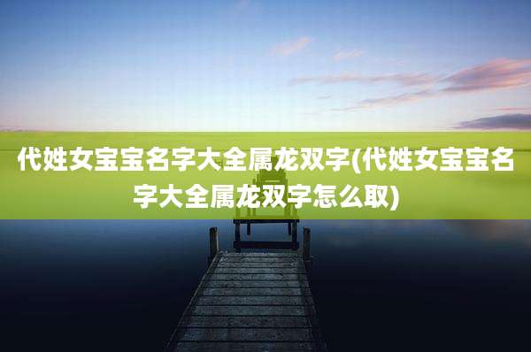 代姓女宝宝名字大全属龙双字(代姓女宝宝名字大全属龙双字怎么取)