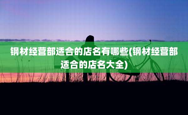 钢材经营部适合的店名有哪些(钢材经营部适合的店名大全)