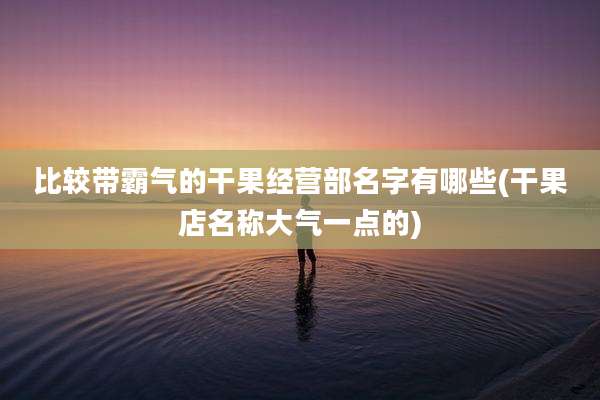 比较带霸气的干果经营部名字有哪些(干果店名称大气一点的)