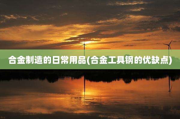 合金制造的日常用品(合金工具钢的优缺点)