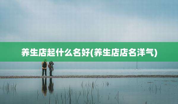 养生店起什么名好(养生店店名洋气)