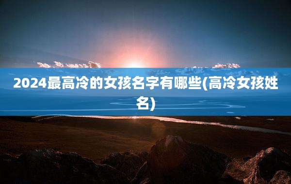 2024最高冷的女孩名字有哪些(高冷女孩姓名)