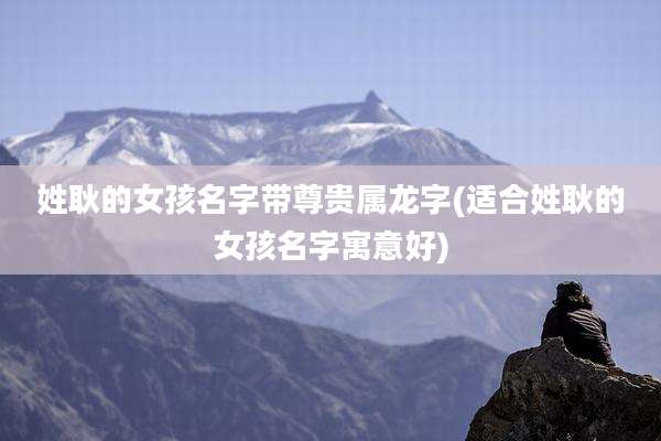 姓耿的女孩名字带尊贵属龙字(适合姓耿的女孩名字寓意好)