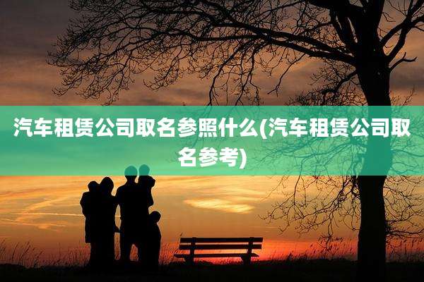 汽车租赁公司取名参照什么(汽车租赁公司取名参考)