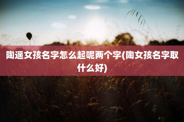 陶遥女孩名字怎么起呢两个字(陶女孩名字取什么好)