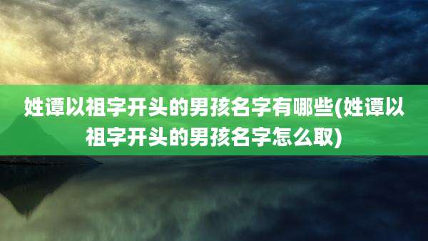 姓谭以祖字开头的男孩名字有哪些(姓谭以祖字开头的男孩名字怎么取)