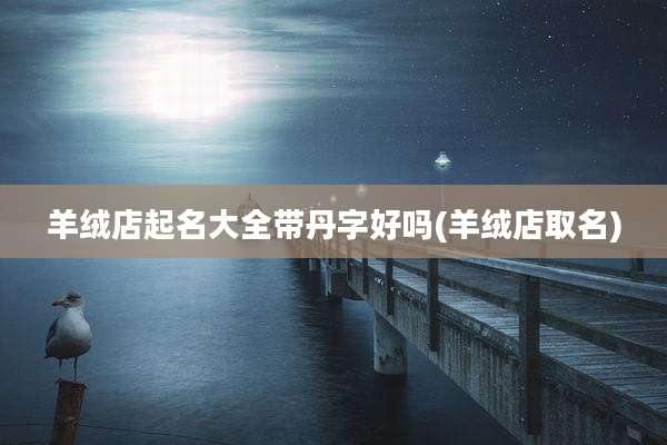 羊绒店起名大全带丹字好吗(羊绒店取名)
