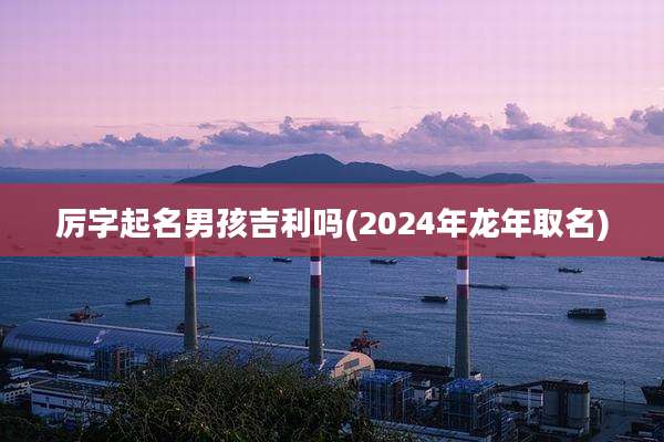 厉字起名男孩吉利吗(2024年龙年取名)