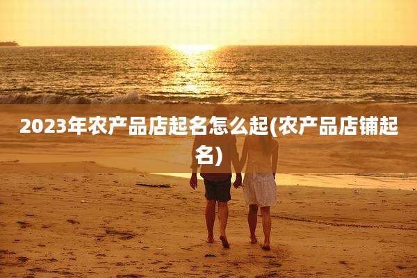 2023年农产品店起名怎么起(农产品店铺起名)