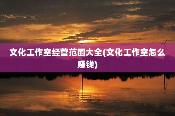文化工作室经营范围大全(文化工作室怎么赚钱)