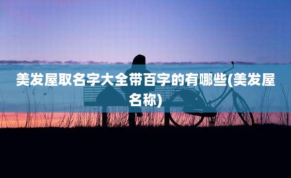 美发屋取名字大全带百字的有哪些(美发屋名称)