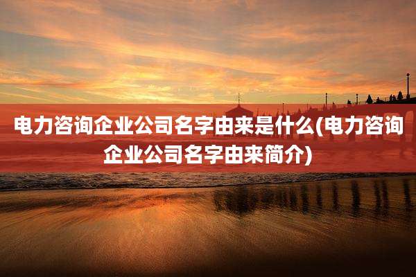 电力咨询企业公司名字由来是什么(电力咨询企业公司名字由来简介)