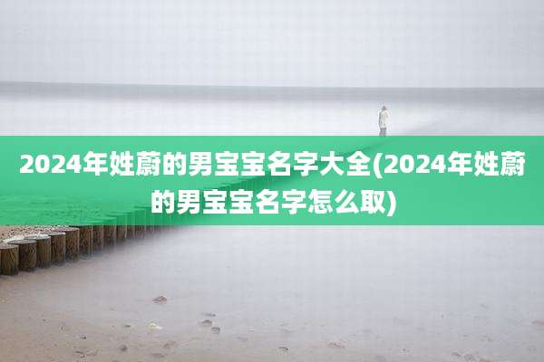 2024年姓蔚的男宝宝名字大全(2024年姓蔚的男宝宝名字怎么取)