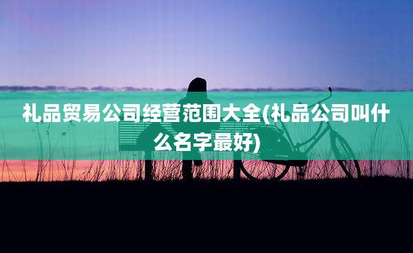 礼品贸易公司经营范围大全(礼品公司叫什么名字最好)