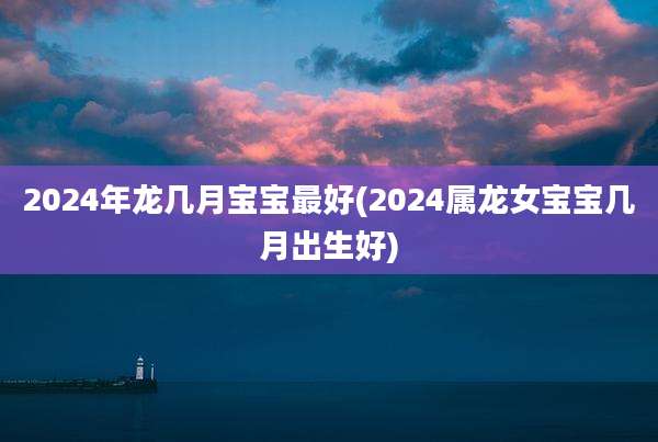 2024年龙几月宝宝最好(2024属龙女宝宝几月出生好)