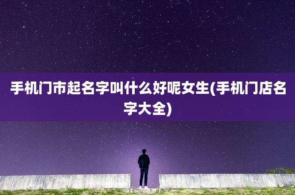手机门市起名字叫什么好呢女生(手机门店名字大全)