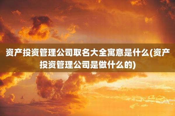 资产投资管理公司取名大全寓意是什么(资产投资管理公司是做什么的)