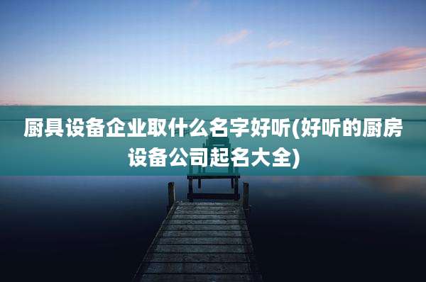 厨具设备企业取什么名字好听(好听的厨房设备公司起名大全)