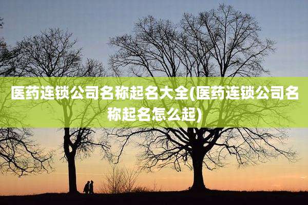 医药连锁公司名称起名大全(医药连锁公司名称起名怎么起)