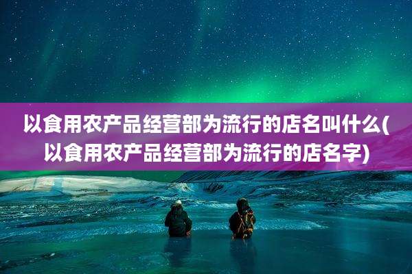 以食用农产品经营部为流行的店名叫什么(以食用农产品经营部为流行的店名字)