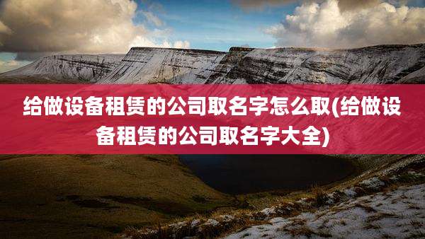给做设备租赁的公司取名字怎么取(给做设备租赁的公司取名字大全)