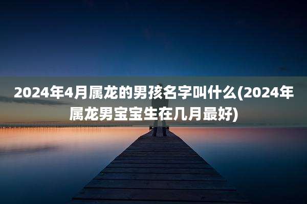 2024年4月属龙的男孩名字叫什么(2024年属龙男宝宝生在几月最好)