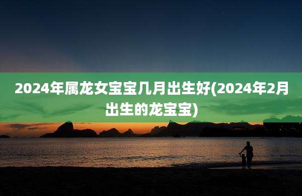 2024年属龙女宝宝几月出生好(2024年2月出生的龙宝宝)