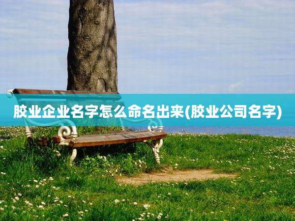 胶业企业名字怎么命名出来(胶业公司名字)