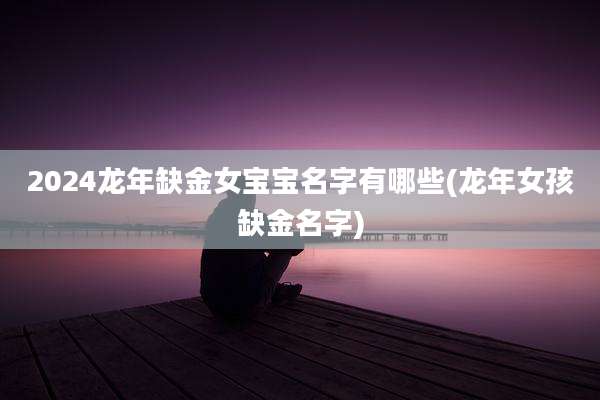 2024龙年缺金女宝宝名字有哪些(龙年女孩缺金名字)
