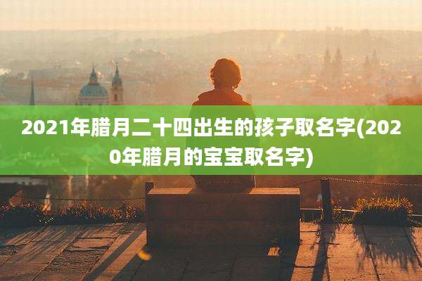 2021年腊月二十四出生的孩子取名字(2020年腊月的宝宝取名字)