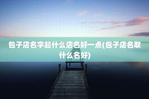 包子店名字起什么店名好一点(包子店名取什么名好)