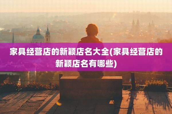 家具经营店的新颖店名大全(家具经营店的新颖店名有哪些)