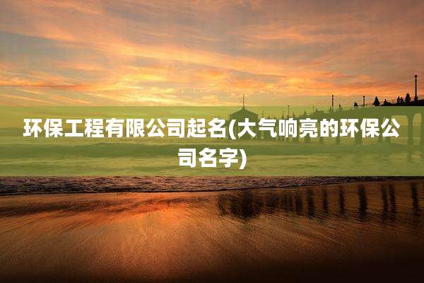 环保工程有限公司起名(大气响亮的环保公司名字)