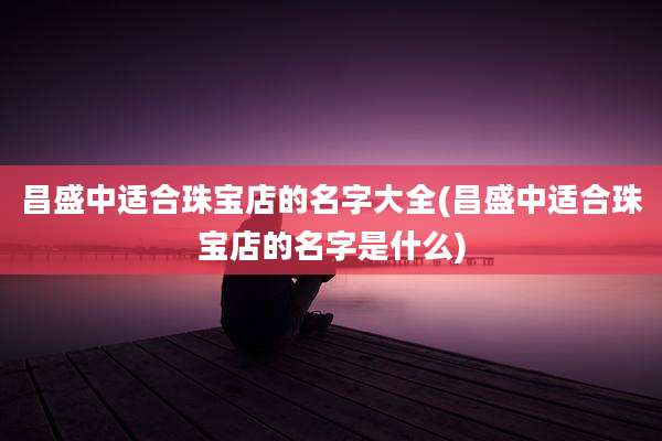 昌盛中适合珠宝店的名字大全(昌盛中适合珠宝店的名字是什么)