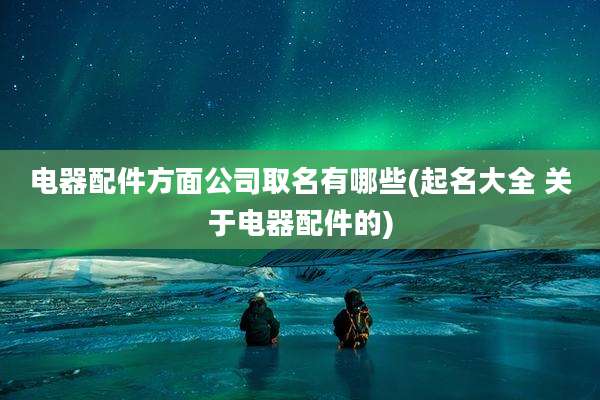 电器配件方面公司取名有哪些(起名大全 关于电器配件的)
