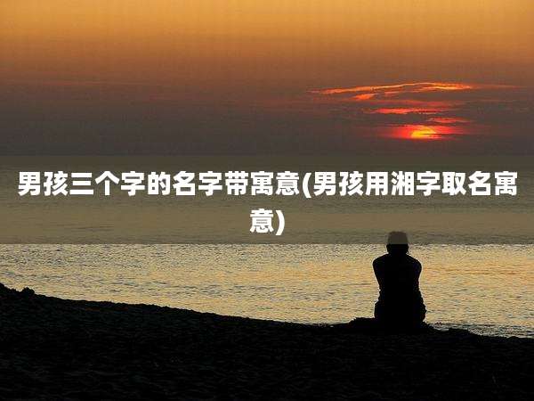男孩三个字的名字带寓意(男孩用湘字取名寓意)