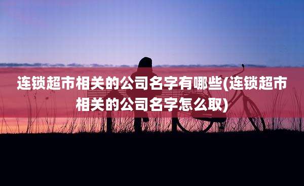 连锁超市相关的公司名字有哪些(连锁超市相关的公司名字怎么取)