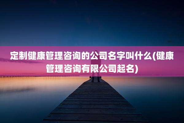 定制健康管理咨询的公司名字叫什么(健康管理咨询有限公司起名)