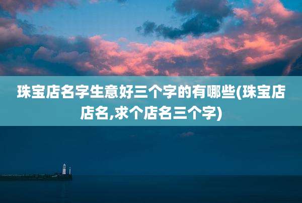 珠宝店名字生意好三个字的有哪些(珠宝店店名,求个店名三个字)