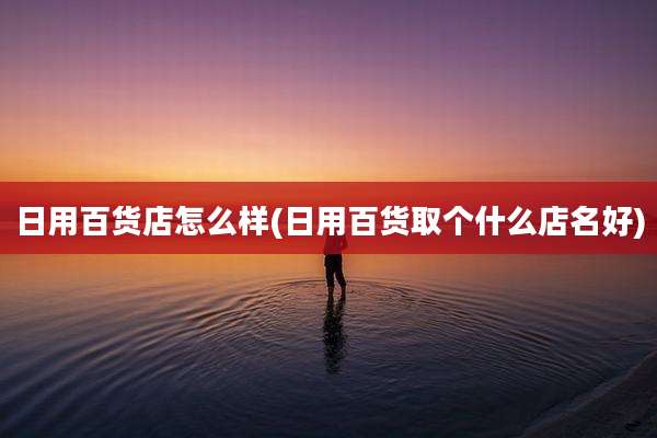 日用百货店怎么样(日用百货取个什么店名好)