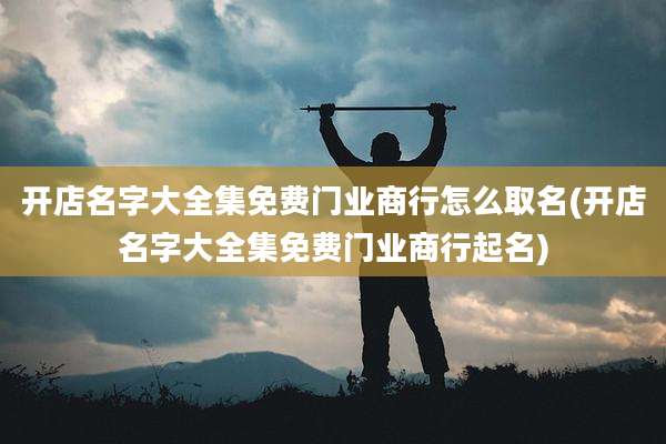 开店名字大全集免费门业商行怎么取名(开店名字大全集免费门业商行起名)