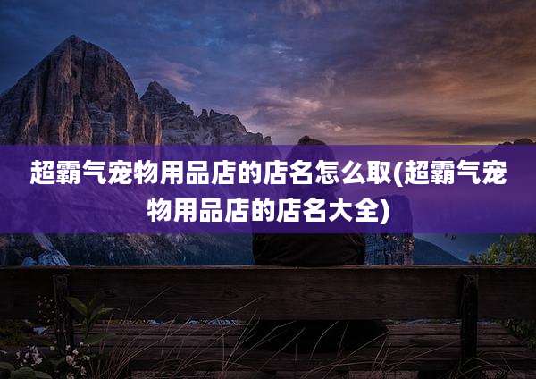 超霸气宠物用品店的店名怎么取(超霸气宠物用品店的店名大全)