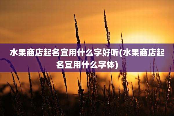 水果商店起名宜用什么字好听(水果商店起名宜用什么字体)