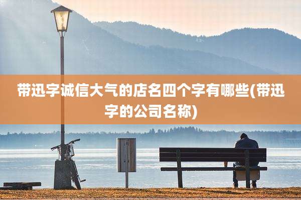 带迅字诚信大气的店名四个字有哪些(带迅字的公司名称)